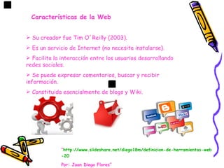Características de la Web


 Su creador fue Tim O´Reilly (2003).
 Es un servicio de Internet (no necesita instalarse).
 Facilita la interacción entre los usuarios desarrollando
redes sociales.
 Se puede expresar comentarios, buscar y recibir
información.
 Constituida esencialmente de blogs y Wiki.




             “http://www.slideshare.net/diego18m/definicion-de-herramientas-web
             -20

             Por: Juan Diego Flores”
 