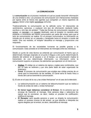 LA COMUNICACION

La comunicación es el proceso mediante el cual se puede transmitir información
de una entidad a otra. Los procesos de comunicación son interacciones mediadas
por signos entre al menos dos agentes que comparten un mismo repertorio de
signos y tienen unas reglas semióticas comunes.

Tradicionalmente, la comunicación se ha definido como "el intercambio de
sentimientos, opiniones, o cualquier otro tipo de información mediante habla,
escritura u otro tipo de señales". Todas las formas de comunicación requieren un
emisor, un mensaje y un receptor destinado, pero el receptor no necesita estar
presente ni consciente del intento comunicativo por parte del emisor para que el
acto de comunicación se realice. En el proceso comunicativo, la información es
incluida por el emisor en un paquete y canalizada hacia el receptor a través del
medio. Una vez recibido, el receptor decodifica el mensaje y proporciona una
respuesta.

El funcionamiento de las sociedades humanas es posible gracias a la
comunicación. Esta consiste en el intercambio de mensajes entre los individuos.

Desde un punto de vista técnico se entiende por comunicación el hecho que un
determinado mensaje originado en el punto A llegue a otro punto determinado B,
distante del anterior en el espacio o en el tiempo. La comunicación implica la
transmisión de una determinada información. La información como la
comunicación supone un proceso; los elementos que aparecen en el mismo son:

      Código. El código es un sistema de signos y reglas para combinarlos, que
       por un lado es arbitrario y por otra parte debe de estar organizado de
       antemano.
      Canal. El proceso de comunicación que emplea ese código precisa de un
       canal para la transmisión de las señales. El Canal sería el medio físico a
       través del cual se transmite la comunicación.

Ej: El aire en el caso de la voz y las ondas Hertzianas* en el caso de la televisión.

      La radiocomunicación es un sistema de telecomunicación que se realiza a
       través de ondas de radio u ondas hertzianas*,

      En tercer lugar debemos considerar el Emisor. Es la persona que se
       encarga de transmitir el mensaje. Esta persona elige y selecciona los
       signos que le convienen, es decir, realiza un proceso de codificación;
       codifica el mensaje.
      El Receptor será aquella persona a quien va dirigida la comunicación;
       realiza un proceso inverso al del emisor, ya que descifra e interpreta los
       signos elegidos por el emisor; es decir, descodifica el mensaje.


                                                                                    1
 