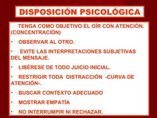 TENGA COMO OBJETIVO EL OÍR CON ATENCIÓN.
(CONCENTRACIÓN)
• OBSERVAR AL OTRO.
• EVITE LAS INTERPRETACIONES SUBJETIVAS
DEL MENSAJE.
• LIBÉRESE DE TODO JUICIO INICIAL.
• RESTRIGIR TODA DISTRACCIÓN -CURVA DE
ATENCIÓN-.
• BUSCAR CONTEXTO ADECUADO
• MOSTRAR EMPATÍA
• NO INTERRUMPIR NI RECHAZAR.
DISPOSICIÓN PSICOLÓGICA
 
