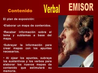 El plan de exposición:
•Elaborar un mapa de contenidos.
•Recabar información sobre el
tema y subtemas a base del
mapa.
•Subrayar la información para
crear mapas con los apuntes
necesarios.
• Al ojear los apuntes, subraye
los sustantivos y los verbos para
elaborar los nuevos mapas de
contenido que estimulará su
memoria.
 