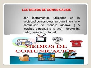 LOS MEDIOS DE COMUNICACION
son instrumentos utilizados en la
sociedad contemporánea para informar y
comunicar de manera masiva. ( A
muchas personas a la vez), televisión,
radio, periódico, internet.

 