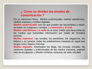 ¿ Como se dividen los medios de
comunicación ?
Por su estructura física: Medios audiovisuales, medios radiofónicos,
medios impresos y medios digitales.
Medios audiovisuales son los que pueden ser escuchados y vistos,
se basan en imágenes y sonidos. La televisión y el cine.
Medios radiofónicos: La radio es el único medio que hace parte de
los medios que transmiten información por medio de formatos
sonoros.
Medios impresos: Las revistas, los periódicos, los magazines, los
folletos y, en general, todas las publicaciones impresas en papel que
tengan como objetivo informar
Medios digitales: Sobresalen los blogs, las revistas virtuales, las
versiones digitales y audiovisuales de los medios impresos, páginas
web de divulgación y difusión artística, emisoras de radio virtuales

 