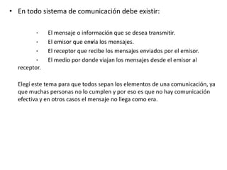 • En todo sistema de comunicación debe existir:
· El mensaje o información que se desea transmitir.
· El emisor que envía los mensajes.
· El receptor que recibe los mensajes enviados por el emisor.
· El medio por donde viajan los mensajes desde el emisor al
receptor.
Elegí este tema para que todos sepan los elementos de una comunicación, ya
que muchas personas no lo cumplen y por eso es que no hay comunicación
efectiva y en otros casos el mensaje no llega como era.
 
