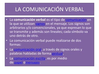 LA COMUNICACIÓN VERBAL 
• La comunicación verbal es el tipo de comunicación en 
la que se utilizan signos en el mensaje. Los signos son 
arbitrarios y/o convencionales, ya que expresan lo que 
se transmite y además son lineales; cada símbolo va 
uno detrás de otro. 
• La comunicación verbal puede realizarse de dos 
formas: 
• La comunicación oral, a través de signos orales y 
palabras habladas de forma gestual, 
• La comunicación escrita, es por medio 
de papel omensajes. 
 