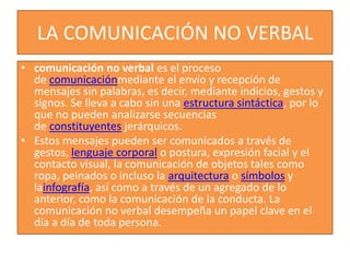 LA COMUNICACIÓN NO VERBAL 
• comunicación no verbal es el proceso 
de comunicaciónmediante el envío y recepción de 
mensajes sin palabras, es decir, mediante indicios, gestos y 
signos. Se lleva a cabo sin una estructura sintáctica, por lo 
que no pueden analizarse secuencias 
de constituyentes jerárquicos. 
• Estos mensajes pueden ser comunicados a través de 
gestos, lenguaje corporal o postura, expresión facial y el 
contacto visual, la comunicación de objetos tales como 
ropa, peinados o incluso la arquitectura o símbolos y 
lainfografía, así como a través de un agregado de lo 
anterior, como la comunicación de la conducta. La 
comunicación no verbal desempeña un papel clave en el 
día a día de toda persona. 
 