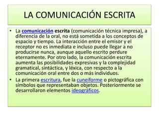 LA COMUNICACIÓN ESCRITA 
• La comunicación escrita (comunicación técnica impresa), a 
diferencia de la oral, no está sometida a los conceptos de 
espacio y tiempo. La interacción entre el emisor y el 
receptor no es inmediata e incluso puede llegar a no 
producirse nunca, aunque aquello escrito perdure 
eternamente. Por otro lado, la comunicación escrita 
aumenta las posibilidades expresivas y la complejidad 
gramatical, sintáctica, y léxica, con respecto a la 
comunicación oral entre dos o más individuos. 
• La primera escritura, fue la cuneiforme o pictográfica con 
símbolos que representaban objetos. Posteriormente se 
desarrollaron elementos ideográficos. 
 