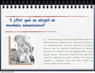 R: Se argumenta que todos los experimentos hechos en
México hasta ese momento se han realizado con base en
las especiﬁcaciones técnicas vigentes en Estados
Unidos, que los aparatos fabricados en México
funcionan de acuerdo con esas especiﬁcaciones y por
que para poner a funcionar la televisión en el país será
necesario importar una gran cantidad de aparatos
receptores y resultará mucho más fácil traerlos de
Estados Unidos que de Europa.
7. ¿Por qué se eligió el
modelo americano?
martes 5 de mayo de 2015
 