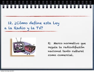 12. ¿Cómo deﬁne esta Ley
a la Radio y la TV?
R: Marco normativo que
regula la radiodifusión
nacional tanto cultural
como comercial.
martes 5 de mayo de 2015
 