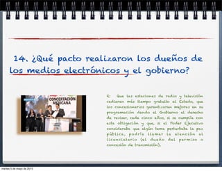 14. ¿Qué pacto realizaron los dueños de
los medios electrónicos y el gobierno?
R: Que las estaciones de radio y televisión
cedieran más tiempo gratuito al Estado, que
los concesionarios garantizaran mejoras en su
programación dando al Gobierno el derecho
de revisar, cada cinco años, si se cumplía con
esta obligación y que, si el Poder Ejecutivo
consideraba que algún tema perturbaba la paz
púb lica, po dría llamar la atención al
licenciatario (el dueño del per miso o
concesión de transmisión).
martes 5 de mayo de 2015
 
