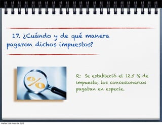 17. ¿Cuándo y de qué manera
pagaron dichos impuestos?
R: Se estableció el 12.5 % de
impuesto, los concesionarios
pagaban en especie.
martes 5 de mayo de 2015
 
