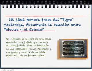 18. ¿Qué famosa frase del “Tigre”
Azcárraga, documenta la relación entre
Televisa y el Estado?
R: “México es un país de una clase
modesta muy jodida que no va a
salir de jodida. Para la televisión
es una obligación llevar diversión a
esa gente y sacarla de su triste
realidad y de su futuro difícil”.
martes 5 de mayo de 2015
 
