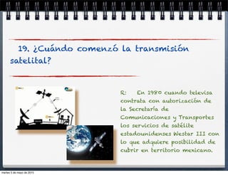 19. ¿Cuándo comenzó la transmisión
satelital?
R: En 1980 cuando televisa
contrata con autorización de
la Secretaría de
Comunicaciones y Transportes
los servicios de satélite
estadounidenses Westar III con
lo que adquiere posibilidad de
cubrir en territorio mexicano.
martes 5 de mayo de 2015
 