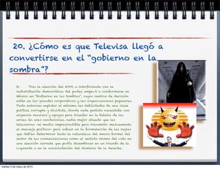 20. ¿Cómo es que Televisa llegó a
convertirse en el “gobierno en la
sombra”?
R: Tras la elección del 2000, e interﬁriendo con la
redistribución democrática del poder, empezó a conformarse en
México un “Gobierno en las Sombras”, cuyos centros de decisión
están en los grandes corporativos y las organizaciones populares.
Pudo entonces explotar al máximo las debilidades de una clase
política corrupta y dividida, donde cada partido necesitaba con
urgencia recursos y apoyos para triunfar en la batalla de las
urnas. En esas condiciones, nadie mejor situado que las
televisoras -el medio imprescindible para transmitir masivamente
el mensaje político- para inﬂuir en la formulación de las reglas
que debían determinar tanto la naturaleza del marco formal del
sector de las comunicaciones como el sentido mismo del voto en
una elección cerrada que podía desembocar en un triunfo de la
izquierda o en la consolidación del dominio de la derecha.
martes 5 de mayo de 2015
 