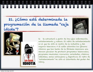 21. ¿Cómo está determinada la
programación de la llamada “caja
idiota”?
R: Se estructuró a partir de tres ejes: información,
entretenimiento y cultura. El rubro de entretenimiento
es el que ha sido el centro de la industria y del
negocio televisivo. A él están adscritos los géneros
clásicos que han hecho de la fórmula mexicana una
manera peculiar de producir programas: telenovelas,
programas musicales, concursos, variedades, cómicos,
infantiles, series extranjeras y deportivos. El rubro de
"entretenimiento" ha sido el estandarte del poder del
rating.
martes 5 de mayo de 2015
 