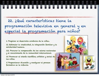 22. ¿Qué características tiene la
programación televisiva en general y en
especial la programación para niños?
I. Propiciar el desarrollo armónico de la niñez.
II. Estimular la creatividad, la integración familiar y la
solidaridad humana.
III. Procurar la comprensión de los valores nacionales
y el conocimiento de la comunidad internacional.
IV. Promover el interés cientíﬁco, artístico y social de
los niños.
V. Proporcionar diversión y coadyuvar al proceso
formativo en la infancia
martes 5 de mayo de 2015
 