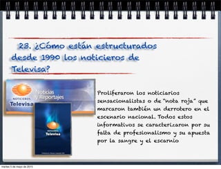 Proliferaron los noticiarios
sensacionalistas o de “nota roja” que
marcaron también un derrotero en el
escenario nacional. Todos estos
informativos se caracterizaron por su
falta de profesionalismo y su apuesta
por la sangre y el escarnio.
23. ¿Cómo están estructurados
desde 1990 los noticieros de
Televisa?
martes 5 de mayo de 2015
 