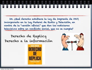 24. ¿Qué derecho establece la Ley de Imprenta de 1917,
incorporado en la Ley Federal de Radio y Televisión, en
contra de la “versión oﬁcial” que dan los noticieros
televisivos sobre un conﬂicto social, que no se cumple?
Derecho de Replicq
Derecho a la información
martes 5 de mayo de 2015
 
