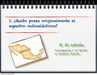 R: El estado.
Corresponde a la Nación
el dominio directo.
1. ¿Quién posee originalmente el
espectro radioeléctrico?
martes 5 de mayo de 2015
 