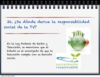 26. ¿De dónde deriva la responsabilidad
social de la TV?
En la Ley Federal de Radio y
Televisión, se menciona que el
Estado es el encargado de que la
televisión cumpla con su función
social.
martes 5 de mayo de 2015
 