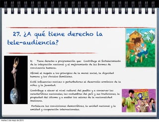 27. ¿A qué tiene derecho la
tele-audiencia?
R: Tiene derecho a programación que: Contribuya al fortalecimiento
de la integración nacional y el mejoramiento de las formas de
convivencia humana.
Aﬁrmé el respeto a los principios de la moral social, la dignidad
humana y los vínculos familiares.
Evité inﬂuencias nocivas o perturbadoras al desarrollo armónico de la
niñez y la juventud.
Contribuya a elevar el nivel cultural del pueblo y a conservar las
características nacionales, las costumbres del país y sus tradiciones, la
propiedad del idioma y a exaltar los valores de la nacionalidad
mexicana.
Fortalezca las convicciones democráticas, la unidad nacional y la
amistad y cooperación internacionales.
martes 5 de mayo de 2015
 