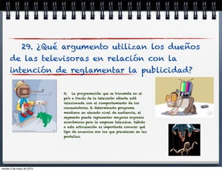 29. ¿Qué argumento utilizan los dueños
de las televisoras en relación con la
intención de reglamentar la publicidad?
R: La programación que se transmite en el
país a través de la televisión abierta está
relacionada con el comportamiento de los
consumidores. Si determinado programa
mantiene un elevado nivel de audiencia, el
segmento puede representar mayores ingresos
económicos para la empresa televisiva. Debido
a esta articulación es importante conocer qué
tipo de anuncios son los que prevalecen en las
pantallas.
martes 5 de mayo de 2015
 
