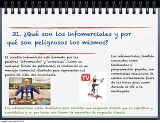 31. ¿Qué son los infomerciales y por
qué son peligrosos los mismos?
El vocablo infomercial está formado por las
palabras "información" y "comercial". Como en
cualquier forma de publicidad, el contenido es un
mensaje comercial diseñado para representar los
puntos de vista del anunciante.
Los infomerciales, también
conocidos como
teletiendas o
programación pagada, son
comerciales televisivos. Se
emiten normalmente fuera
de las horas pico, como
durante el día o la
madrugada
Los infomerciales están diseñados para solicitar una respuesta directa que es especíﬁca y
cuantitativa y es, por tanto, una forma de mercadeo de respuesta directa.
martes 5 de mayo de 2015
 