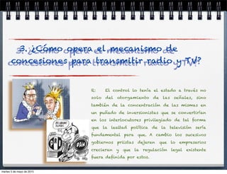 R: El control lo tenía el estado a través no
solo del otorgamiento de las señales, sino
también de la concentración de las mismas en
un puñado de inversionistas que se convertirían
en los interlocutores privilegiado de tal forma
que la lealtad política de la televisión sería
fundamental para que. A cambio los sucesivos
gobiernos priistas dejaran que lo empresarios
crecieran y que la regulación legal existente
fuera deﬁnida por estos.
3. ¿Cómo opera el mecanismo de
concesiones para transmitir radio y TV?
martes 5 de mayo de 2015
 