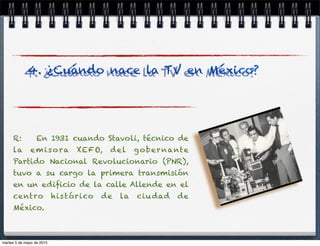 R: En 1931 cuando Stavoli, técnico de
la emisora XEFO, del gobernante
Partido Nacional Revolucionario (PNR),
tuvo a su cargo la primera transmisión
en un ediﬁcio de la calle Allende en el
centro histórico de la ciudad de
México.
4. ¿Cuándo nace la TV en México?
martes 5 de mayo de 2015
 