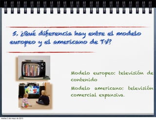 Modelo europeo: televisión de
contenido
Modelo americano: televisión
comercial expansiva.
5. ¿Qué diferencia hay entre el modelo
europeo y el americano de TV?
martes 5 de mayo de 2015
 