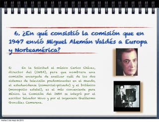 R: En la Solicitud al músico Carlos Chávez,
director del (INBA), para que nombrara una
comisión encargada de analizar cuál de los dos
sistemas de televisión predominantes en el mundo,
el estadunidense (comercial-privado) y el británico
(monopolio estatal), es el más conveniente para
México. La Comisión del INBA se integró por el
escritor Salvador Novo y por el ingeniero Guillermo
González Camarena.
6. ¿En qué consistió la comisión que en
1947 envió Miguel Alemán Valdés a Europa
y Norteamérica?
martes 5 de mayo de 2015
 