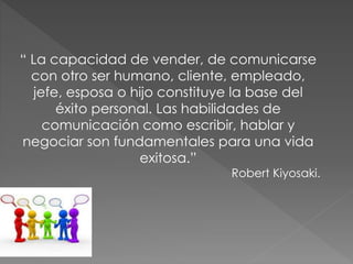 “ La capacidad de vender, de comunicarse
con otro ser humano, cliente, empleado,
jefe, esposa o hijo constituye la base del
éxito personal. Las habilidades de
comunicación como escribir, hablar y
negociar son fundamentales para una vida
exitosa.”
Robert Kiyosaki.
 