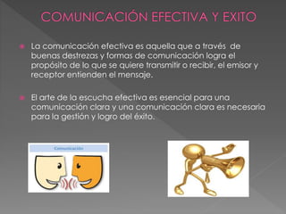  La comunicación efectiva es aquella que a través de
buenas destrezas y formas de comunicación logra el
propósito de lo que se quiere transmitir o recibir, el emisor y
receptor entienden el mensaje.
 El arte de la escucha efectiva es esencial para una
comunicación clara y una comunicación clara es necesaria
para la gestión y logro del éxito.
 
