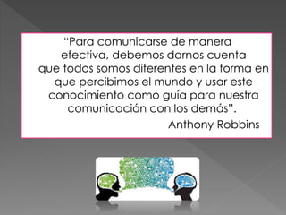 “Para comunicarse de manera
efectiva, debemos darnos cuenta
que todos somos diferentes en la forma en
que percibimos el mundo y usar este
conocimiento como guía para nuestra
comunicación con los demás”.
Anthony Robbins
 