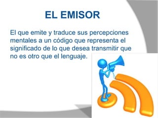 EL EMISOR
El que emite y traduce sus percepciones
mentales a un código que representa el
significado de lo que desea transmitir que
no es otro que el lenguaje.
 