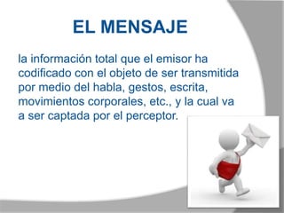 EL MENSAJE
la información total que el emisor ha
codificado con el objeto de ser transmitida
por medio del habla, gestos, escrita,
movimientos corporales, etc., y la cual va
a ser captada por el perceptor.
 