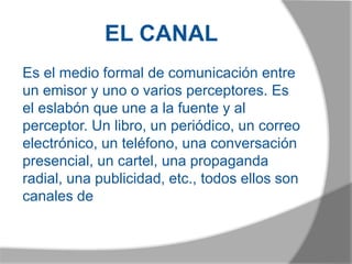EL CANAL
Es el medio formal de comunicación entre
un emisor y uno o varios perceptores. Es
el eslabón que une a la fuente y al
perceptor. Un libro, un periódico, un correo
electrónico, un teléfono, una conversación
presencial, un cartel, una propaganda
radial, una publicidad, etc., todos ellos son
canales de
 