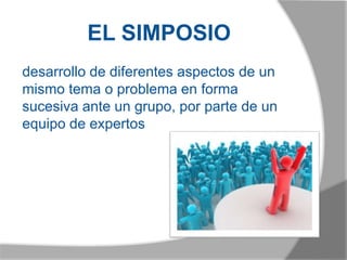 EL SIMPOSIO
desarrollo de diferentes aspectos de un
mismo tema o problema en forma
sucesiva ante un grupo, por parte de un
equipo de expertos
 