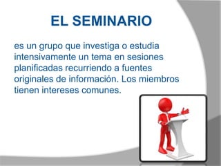 EL SEMINARIO
es un grupo que investiga o estudia
intensivamente un tema en sesiones
planificadas recurriendo a fuentes
originales de información. Los miembros
tienen intereses comunes.
 