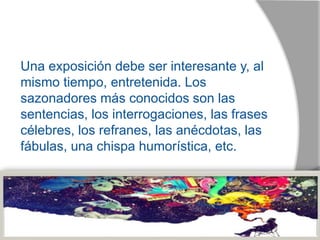Una exposición debe ser interesante y, al
mismo tiempo, entretenida. Los
sazonadores más conocidos son las
sentencias, los interrogaciones, las frases
célebres, los refranes, las anécdotas, las
fábulas, una chispa humorística, etc.
 