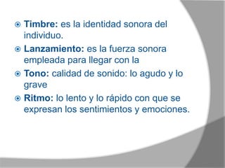  Timbre: es la identidad sonora del
individuo.
 Lanzamiento: es la fuerza sonora
empleada para llegar con la
 Tono: calidad de sonido: lo agudo y lo
grave
 Ritmo: lo lento y lo rápido con que se
expresan los sentimientos y emociones.
 