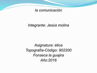 la comunicación
Integrante: Jesús molina
Asignatura: ética
Topografía-Código: 902200
Fonseca la guajira
Año:2016
 