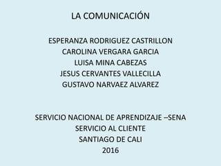 LA COMUNICACIÓN
ESPERANZA RODRIGUEZ CASTRILLON
CAROLINA VERGARA GARCIA
LUISA MINA CABEZAS
JESUS CERVANTES VALLECILLA
GUSTAVO NARVAEZ ALVAREZ
SERVICIO NACIONAL DE APRENDIZAJE –SENA
SERVICIO AL CLIENTE
SANTIAGO DE CALI
2016
 