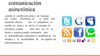 comunicación
asincrónica
cuando se escribe una carta o un mensaje
por correo electrónico no se tiene una
conexión directa con el compañero. se
escribe un texto y se envía; el receptor lo
encuentra cuando mira otra vez en su
buzón y entonces puede contestarlo . esta
se desarrolló para solucionar el problema de los
tiempos y la incomodidad de los equipos de
telecomunicación
 