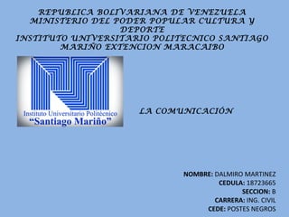 REPUBLICA BOLIVARIANA DE VENEZUELA
MINISTERIO DEL PODER POPULAR CULTURA Y
DEPORTE
INSTITUTO UNIVERSITARIO POLITECNICO SANTIAGO
MARIÑO EXTENCION MARACAIBO
NOMBRE: DALMIRO MARTINEZ
CEDULA: 18723665
SECCION: B
CARRERA: ING. CIVIL
CEDE: POSTES NEGROS
LA COMUNICACIÓN
 