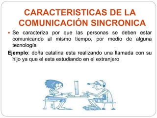 CARACTERISTICAS DE LA
COMUNICACIÓN SINCRONICA
 Se caracteriza por que las personas se deben estar
comunicando al mismo tiempo, por medio de alguna
tecnología
Ejemplo: doña catalina esta realizando una llamada con su
hijo ya que el esta estudiando en el extranjero
 
