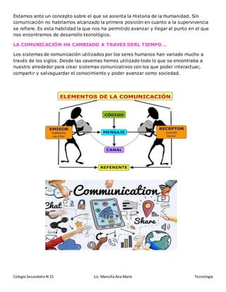 Colegio Secundario N 15 Lic. Mansilla Ana María Tecnología
Estamos ante un concepto sobre el que se asienta la Historia de la Humanidad. Sin
comunicación no habríamos alcanzado la primera posición en cuanto a la supervivencia
se refiere. Es esta habilidad la que nos ha permitido avanzar y llegar al punto en el que
nos encontramos de desarrollo tecnológico.
LA COMUNICACIÓN HA CAMBIADO A TRAVES DERL TIEMPO…
Los sistemas de comunicación utilizados por los seres humanos han variado mucho a
través de los siglos. Desde las cavernas hemos utilizado todo lo que se encontraba a
nuestro alrededor para crear sistemas comunicativos con los que poder interactuar,
compartir y salvaguardar el conocimiento y poder avanzar como sociedad.
 