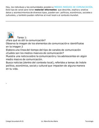 Colegio Secundario N 15 Lic. Mansilla Ana María Tecnología
Hoy, los individuos y las comunidades acceden a MEDIOS MASIVOS DE COMUNICACIÓN.
Este tipo de canal para tener material informativo que describe, explica y analiza
datos y acontecimientos de diversos tipos, pueden ser: políticos, económicos, sociales o
culturales, y también pueden referirse al nivel local o al contexto mundial.
-
Tarea 1:
¿Para qué es útil la comunicación?
Observa la imagen de los elementos de comunicación e identifícalas
en la imagen 2
Elabora una línea del tiempo del tipo de canales de comunicación
¿Cuáles son los medios masivos de comunicación?
Muestra una noticia sobre la comunicación y los adolescentes en algún
medio masivo de comunicación.
Busca noticias (dentro del contexto local), referidos a temas de índole
político, económico, social y cultural que impacten de alguna manera
en tu vida.
Coloca una imagen que represente material informativo de tipo político,
económico, social o cultural y de nivel local o de contexto mundial.
 