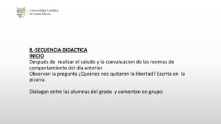 8.-SECUENCIA DIDACTICA
INICIO
Después de realizar el saludo y la coevaluacion de las normas de
comportamiento del día anterior
Observan la pregunta ¿Quiénes nos quitaron la libertad? Escrita en la
pizarra.
Dialogan entre las alumnas del grado y comentan en grupo:
 