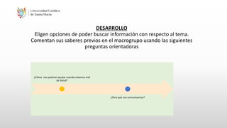 DESARROLLO
Eligen opciones de poder buscar información con respecto al tema.
Comentan sus saberes previos en el macrogrupo usando las siguientes
preguntas orientadoras
¿Còmo nos podrian ayudar cuando estamos mal
de Salud?
¿Para què nos comunicamos?
 