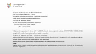 Conversan nuevamente sobre las siguientes preguntas:
¿Qué hicieron para indagar sobre el tema?
¿en el grupo cuantas personas salieron a exponer el mismo tema?
¿Existe alguna norma de convivencia para escuchar?
¿Qué clase de receptores existen?
¿El resto de sus compañeras entendieron el mensaje?
Presentar la técnica de la V de GOWIN :
¿Para qué nos servirá?
Trabajar en forma guiada con la técnica de la V de GOWIN, después de cada exposición sobre LA COMUNICACIÓN Y SUS ELEMENTOS.
Recopilan información haciendo uso de libros, aula de innovación.
Comparan sus respuestas para llegar a un consenso macrogrupal.
Realizan organizadores de su exposición señalando los elementos de la comunicación y su importancia en la vida usando imágenes.
Simulan formas de comunicación usando diversos tipos de lenguaje.
Registran la información usando mapas conceptuales acerca de los elementos de la comunicación.
CIERRE
En forma grupal y creativa construyen galerías de imágenes de las diferentes formas de comunicación que se dan en las campañas y
elecciones de gobiernos.
 